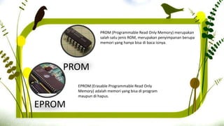 PROM
PROM (Programmable Read Only Memory) merupakan
salah satu jenis ROM, merupakan penyimpanan berupa
memori yang hanya bisa di baca isinya.
EPROM (Erasable Programmable Read Only
Memory) adalah memori yang bisa di program
maupun di hapus.
EPROM
 