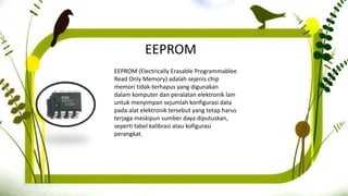 EEPROM
EEPROM (Electrically Erasable Programmablee
Read Only Memory) adalah sejenis chip
memori tidak-terhapus yang digunakan
dalam komputer dan peralatan elektronik lain
untuk menyimpan sejumlah konfigurasi data
pada alat elektronik tersebut yang tetap harus
terjaga meskipun sumber daya diputuskan,
seperti tabel kalibrasi atau kofigurasi
perangkat.
 