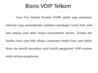 Bisnis VOIP Telkom 
Voice Over Internet Protokol (VOIP) adalah suatu mekanisme 
teknologi yang memungkinkan terjadinya percakapan (voice) baik jarak 
jauh maupun jarak dekat dengan memanfaatkan internet. Terlepas dari 
kualitas suara yang tidak sebagus sambungan telepon biasa, para pelaku 
bisnis dan pemilik perusahaan mulai melirik penggunaan VOIP terutama 
untuk menekan pengeluaran. 
 