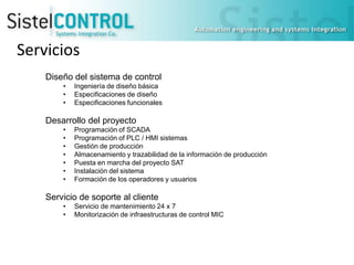 Servicios
Diseño del sistema de control
•
•
•

Ingeniería de diseño básica
Especificaciones de diseño
Especificaciones funcionales

Desarrollo del proyecto
•
•
•
•
•
•
•

Programación of SCADA
Programación of PLC / HMI sistemas
Gestión de producción
Almacenamiento y trazabilidad de la información de producción
Puesta en marcha del proyecto SAT
Instalación del sistema
Formación de los operadores y usuarios

Servicio de soporte al cliente
•
•

Servicio de mantenimiento 24 x 7
Monitorización de infraestructuras de control MIC

 