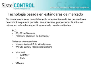 Tecnología basada en estándares de mercado
Somos una empresa completamente independiente de los proveedores
de control lo que nos permite, en cada caso, proporcionar la solución
más adecuada a las especificaciones de nuestros clientes.
PLC
• S5, S7 de Siemens
• Premium, Quantum de Schneider

Sistemas de supervisión
• Intouch, ArchestrA de Wonderware
• WinCC, WinCC Flexible de Siemens
•

Microsoft
• ASP.NET
• SQL

•

VMware

 