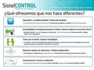 ¿Qué ofrecemos que nos hace diferentes?
Seguridad y confidencialidad. Protección de datos.
• Los proyectos de nuestros clientes están totalmente protegidos y aislados de los demás proyectos.

Accesibilidad y transparencia para el cliente. Nuestra oficina en casa del cliente
• Nuestros clientes puedan acceder en tiempo real, y de forma segura, a la documentación y código
fuente de sus proyectos.

Trato con el cliente. Soporte tecnológico
• La relación con el responsable del proyecto del cliente es directa y tenemos tecnología que nos da el
soporte necesario sin perder la relación con el cliente.

Nuestros equipos de ingenieros. Trabajo colaborativo
• Tres equipos de ingenieros que participan en el desarrollo de los proyectos de nuestros clientes

Estandarización. Estamos certificados.
• Nuestros procedimientos de trabajo están certificados, siguiendo las normas ISO 9001 y GAMP

 