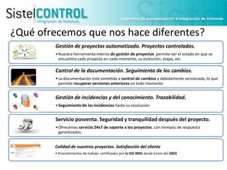 ¿Qué ofrecemos que nos hace diferentes?
Gestión de proyectos automatizado. Proyectos controlados.
• Nuestra herramienta interna de gestión de proyectos permite ver el estado en que se
encuentra cada proyecto en cada momento, su evolución, etapa, etc.

Control de la documentación. Seguimiento de los cambios.
• La documentación está sometida a control de cambios y debidamente versionada, lo que
permite recuperar versiones anteriores en todo momento

Gestión de incidencias y del conocimiento. Trazabilidad.
• Seguimiento de las incidencias hasta su resolución.

Servicio posventa. Seguridad y tranquilidad después del proyecto.
• Ofrecemos servicio 24x7 de soporte a los proyectos, con tiempos de respuesta
garantizados.

Calidad de nuestros proyectos. Satisfacción del cliente
• Procedimientos de trabajo certificados por la ISO 9001 desde Enero del 2003.

 