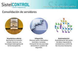 Consolidación de servidores

Arquitectura abierta
Aprovechar la inversión
actual y futura en una
tecnología heterogénea de
forma transparente

Integración
Eliminar pasos intermedios,
licencias y consolas.
Compartir los recursos bajo
demanda en cuestión de
segundos.

Automatización
Automatización del centro
de datos mejorando la
consistencia y control de
los recursos necesarios.

 