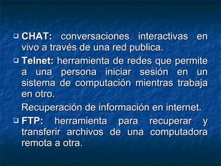 CHAT:  conversaciones interactivas en vivo a través de una red publica. Telnet:  herramienta de redes que permite a una persona iniciar sesión en un sistema de computación mientras trabaja en otro. Recuperación de información en internet. FTP:  herramienta para recuperar y transferir archivos de una computadora remota a otra. 