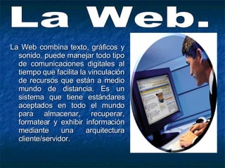 La Web combina texto, gráficos y sonido, puede manejar todo tipo de comunicaciones digitales al tiempo que facilita la vinculación de recursos que están a medio mundo de distancia. Es un sistema que tiene estándares aceptados en todo el mundo para almacenar, recuperar, formatear y exhibir información mediante una arquitectura cliente/servidor. La Web. 