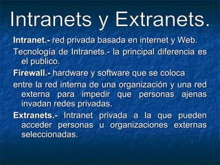 Intranet.-  red privada basada en internet y Web. Tecnología de Intranets.- la principal diferencia es el publico. Firewall.-  hardware y software que se coloca entre la red interna de una organización y una red externa para impedir que personas ajenas invadan redes privadas. Extranets.-  Intranet privada a la que pueden acceder personas u organizaciones externas seleccionadas. Intranets y Extranets. 