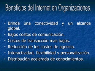 Brinda una conectividad y un alcance global. Bajos costos de comunicación. Costos de transacción mas bajos. Reducción de los costos de agencia. Interactividad, flexibilidad y personalización. Distribución acelerada de conocimientos. Beneficios del Internet en Organizaciones. 