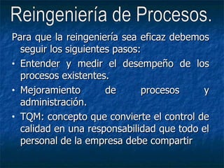 Para que la reingeniería sea eficaz debemos seguir los siguientes pasos: Entender y medir el desempeño de los procesos existentes. Mejoramiento de procesos y administración. TQM: concepto que convierte el control de calidad en una responsabilidad que todo el personal de la empresa debe compartir Reingeniería de Procesos. 