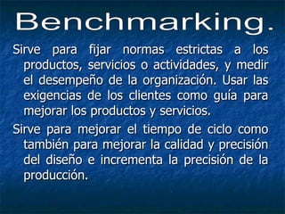 Sirve para fijar normas estrictas a los productos, servicios o actividades, y medir el desempeño de la organización. Usar las exigencias de los clientes como guía para mejorar los productos y servicios. Sirve para mejorar el tiempo de ciclo como también para mejorar la calidad y precisión del diseño e incrementa la precisión de la producción. Benchmarking. 