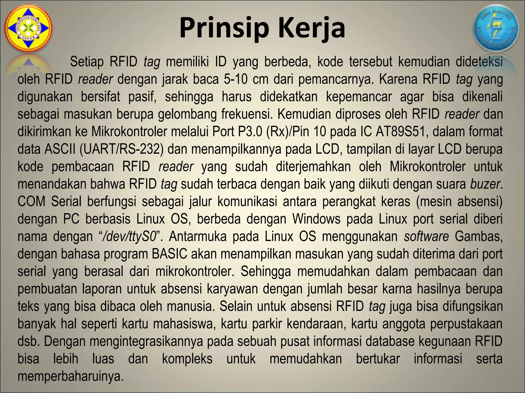Prinsip Kerja
          Setiap RFID tag memiliki ID yang berbeda, kode tersebut kemudian dideteksi
oleh RFID reader dengan jarak baca 5-10 cm dari pemancarnya. Karena RFID tag yang
digunakan bersifat pasif, sehingga harus didekatkan kepemancar agar bisa dikenali
sebagai masukan berupa gelombang frekuensi. Kemudian diproses oleh RFID reader dan
dikirimkan ke Mikrokontroler melalui Port P3.0 (Rx)/Pin 10 pada IC AT89S51, dalam format
data ASCII (UART/RS-232) dan menampilkannya pada LCD, tampilan di layar LCD berupa
kode pembacaan RFID reader yang sudah diterjemahkan oleh Mikrokontroler untuk
menandakan bahwa RFID tag sudah terbaca dengan baik yang diikuti dengan suara buzer.
COM Serial berfungsi sebagai jalur komunikasi antara perangkat keras (mesin absensi)
dengan PC berbasis Linux OS, berbeda dengan Windows pada Linux port serial diberi
nama dengan “/dev/ttyS0”. Antarmuka pada Linux OS menggunakan software Gambas,
dengan bahasa program BASIC akan menampilkan masukan yang sudah diterima dari port
serial yang berasal dari mikrokontroler. Sehingga memudahkan dalam pembacaan dan
pembuatan laporan untuk absensi karyawan dengan jumlah besar karna hasilnya berupa
teks yang bisa dibaca oleh manusia. Selain untuk absensi RFID tag juga bisa difungsikan
banyak hal seperti kartu mahasiswa, kartu parkir kendaraan, kartu anggota perpustakaan
dsb. Dengan mengintegrasikannya pada sebuah pusat informasi database kegunaan RFID
bisa lebih luas dan kompleks untuk memudahkan bertukar informasi serta
memperbaharuinya.
 