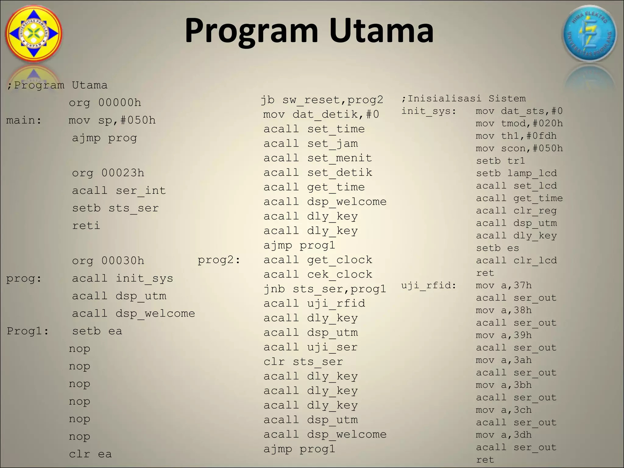 Program Utama
;Program Utama
         org 00000h                 jb sw_reset,prog2   ;Inisialisasi Sistem
                                    mov dat_detik,#0    init_sys:   mov dat_sts,#0
main:    mov sp,#050h                                               mov tmod,#020h
                                    acall set_time
         ajmp prog                                                  mov th1,#0fdh
                                    acall set_jam                   mov scon,#050h
                                    acall set_menit                 setb tr1
         org 00023h                 acall set_detik                 setb lamp_lcd
                                    acall get_time                  acall set_lcd
         acall ser_int
                                    acall dsp_welcome               acall get_time
         setb sts_ser                                               acall clr_reg
                                    acall dly_key
         reti                                                       acall dsp_utm
                                    acall dly_key                   acall dly_key
                                    ajmp prog1                      setb es
         org 00030h        prog2:   acall get_clock                 acall clr_lcd
                                    acall cek_clock                 ret
prog:    acall init_sys
                                    jnb sts_ser,prog1   uji_rfid:   mov a,37h
         acall dsp_utm                                              acall ser_out
                                    acall uji_rfid
         acall dsp_welcome                                          mov a,38h
                                    acall dly_key                   acall ser_out
Prog1:   setb ea                    acall dsp_utm                   mov a,39h
         nop                        acall uji_ser                   acall ser_out
                                    clr sts_ser                     mov a,3ah
         nop                                                        acall ser_out
                                    acall dly_key
         nop                                                        mov a,3bh
                                    acall dly_key
         nop                                                        acall ser_out
                                    acall dly_key                   mov a,3ch
         nop                        acall dsp_utm                   acall ser_out
         nop                        acall dsp_welcome               mov a,3dh
                                    ajmp prog1                      acall ser_out
         clr ea                                                     ret
 