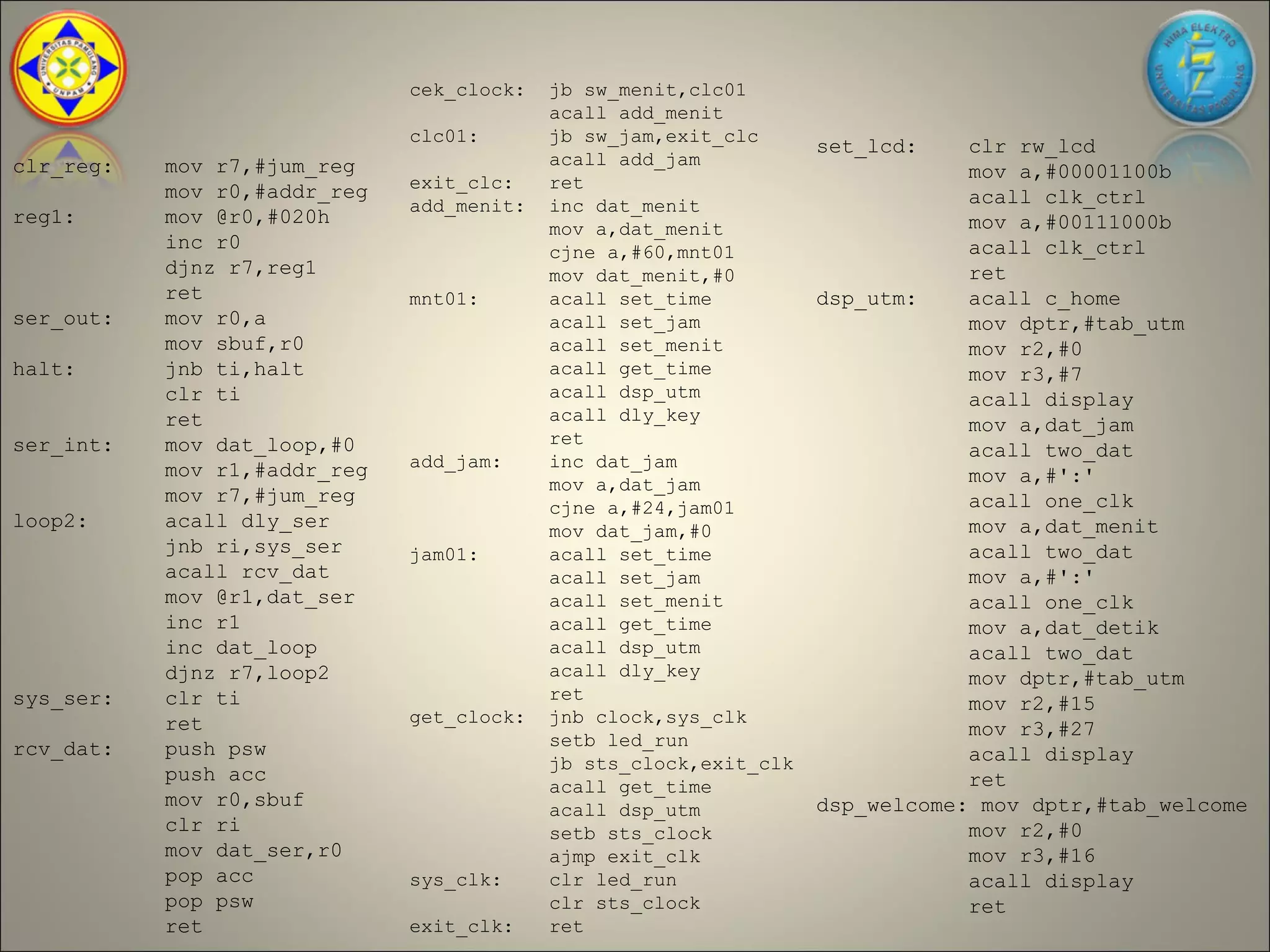 cek_clock:   jb sw_menit,clc01
                                           acall add_menit
                              clc01:       jb sw_jam,exit_clc
                                                                   set_lcd:    clr rw_lcd
clr_reg:   mov r7,#jum_reg                 acall add_jam
                                                                               mov a,#00001100b
           mov r0,#addr_reg   exit_clc:    ret
                              add_menit:   inc dat_menit                       acall clk_ctrl
reg1:      mov @r0,#020h                                                       mov a,#00111000b
                                           mov a,dat_menit
           inc r0                          cjne a,#60,mnt01                    acall clk_ctrl
           djnz r7,reg1                    mov dat_menit,#0                    ret
           ret                mnt01:       acall set_time          dsp_utm:    acall c_home
ser_out:   mov r0,a                        acall set_jam                       mov dptr,#tab_utm
           mov sbuf,r0                     acall set_menit                     mov r2,#0
halt:      jnb ti,halt                     acall get_time                      mov r3,#7
           clr ti                          acall dsp_utm                       acall display
           ret                             acall dly_key
                                                                               mov a,dat_jam
ser_int:   mov dat_loop,#0                 ret
                                                                               acall two_dat
           mov r1,#addr_reg   add_jam:     inc dat_jam
                                           mov a,dat_jam                       mov a,#':'
           mov r7,#jum_reg                                                     acall one_clk
                                           cjne a,#24,jam01
loop2:     acall dly_ser                   mov dat_jam,#0                      mov a,dat_menit
           jnb ri,sys_ser     jam01:       acall set_time                      acall two_dat
           acall rcv_dat                   acall set_jam                       mov a,#':'
           mov @r1,dat_ser                 acall set_menit                     acall one_clk
           inc r1                          acall get_time                      mov a,dat_detik
           inc dat_loop                    acall dsp_utm                       acall two_dat
           djnz r7,loop2                   acall dly_key                       mov dptr,#tab_utm
sys_ser:   clr ti                          ret
                                                                               mov r2,#15
           ret                get_clock:   jnb clock,sys_clk
                                                                               mov r3,#27
rcv_dat:   push psw                        setb led_run
                                           jb sts_clock,exit_clk               acall display
           push acc                                                            ret
                                           acall get_time
           mov r0,sbuf                     acall dsp_utm           dsp_welcome: mov dptr,#tab_welcome
           clr ri                          setb sts_clock                      mov r2,#0
           mov dat_ser,r0                  ajmp exit_clk                       mov r3,#16
           pop acc            sys_clk:     clr led_run                         acall display
           pop psw                         clr sts_clock                       ret
           ret                exit_clk:    ret
 