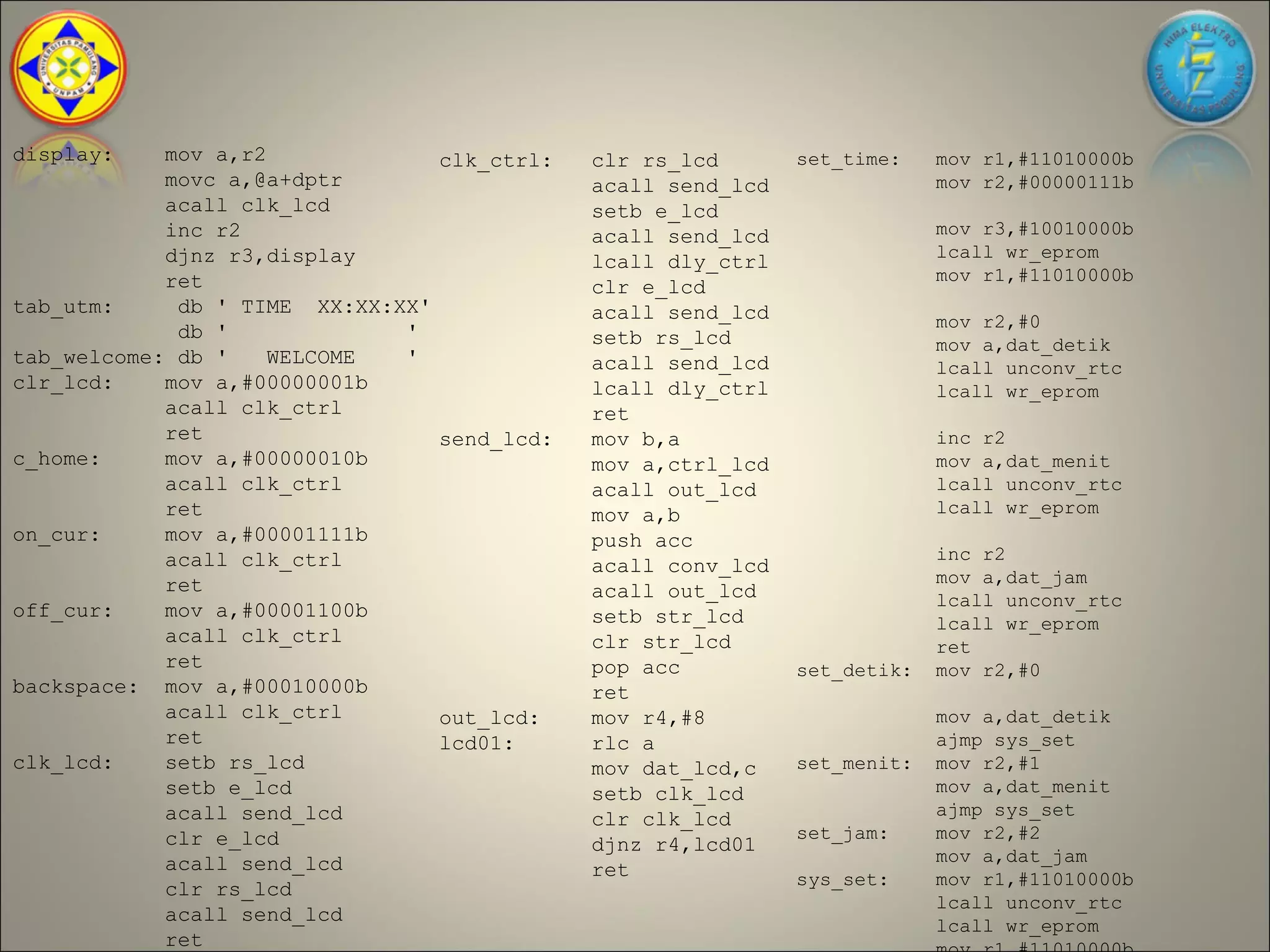 display:    mov a,r2               clk_ctrl:   clr rs_lcd       set_time:    mov r1,#11010000b
            movc a,@a+dptr                     acall send_lcd                mov r2,#00000111b
            acall clk_lcd                      setb e_lcd
            inc r2                             acall send_lcd                mov r3,#10010000b
            djnz r3,display                                                  lcall wr_eprom
                                               lcall dly_ctrl
            ret                                                              mov r1,#11010000b
                                               clr e_lcd
tab_utm:     db ' TIME XX:XX:XX'               acall send_lcd                mov r2,#0
             db '             '                setb rs_lcd                   mov a,dat_detik
tab_welcome: db '    WELCOME  '                acall send_lcd                lcall unconv_rtc
clr_lcd:    mov a,#00000001b                   lcall dly_ctrl                lcall wr_eprom
            acall clk_ctrl                     ret
            ret                    send_lcd:   mov b,a                       inc r2
c_home:     mov a,#00000010b                   mov a,ctrl_lcd                mov a,dat_menit
            acall clk_ctrl                     acall out_lcd                 lcall unconv_rtc
            ret                                mov a,b                       lcall wr_eprom
on_cur:     mov a,#00001111b                   push acc
            acall clk_ctrl                                                   inc r2
                                               acall conv_lcd
            ret                                                              mov a,dat_jam
                                               acall out_lcd                 lcall unconv_rtc
off_cur:    mov a,#00001100b                   setb str_lcd                  lcall wr_eprom
            acall clk_ctrl                     clr str_lcd                   ret
            ret                                pop acc          set_detik:   mov r2,#0
backspace: mov a,#00010000b                    ret
            acall clk_ctrl         out_lcd:    mov r4,#8                     mov a,dat_detik
            ret                    lcd01:      rlc a                         ajmp sys_set
clk_lcd:    setb rs_lcd                        mov dat_lcd,c    set_menit:   mov r2,#1
            setb e_lcd                         setb clk_lcd                  mov a,dat_menit
            acall send_lcd                                                   ajmp sys_set
                                               clr clk_lcd
            clr e_lcd                                           set_jam:     mov r2,#2
                                               djnz r4,lcd01
            acall send_lcd                                                   mov a,dat_jam
                                               ret              sys_set:     mov r1,#11010000b
            clr rs_lcd
                                                                             lcall unconv_rtc
            acall send_lcd
                                                                             lcall wr_eprom
            ret
 
