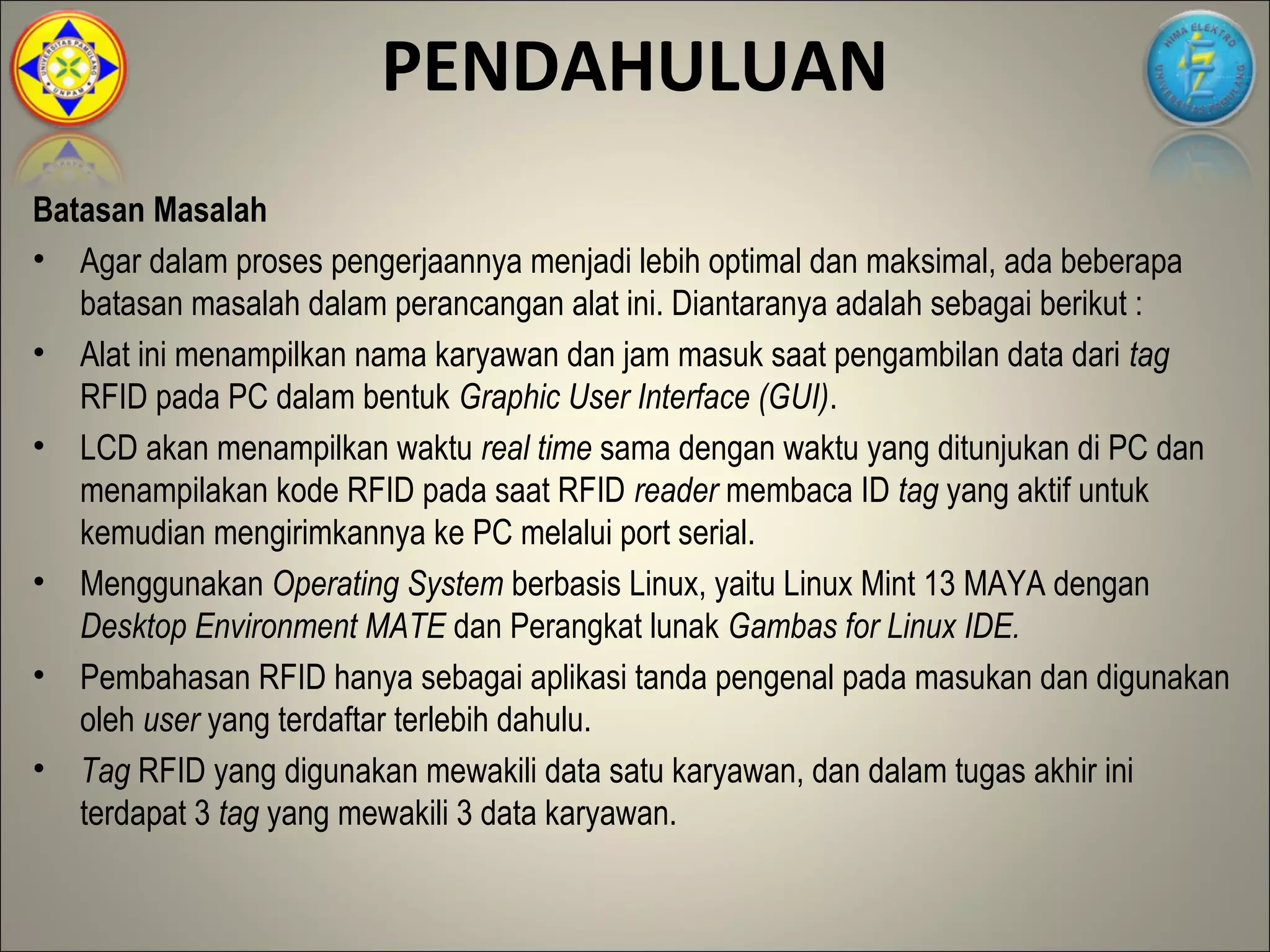 PENDAHULUAN
Batasan Masalah
• Agar dalam proses pengerjaannya menjadi lebih optimal dan maksimal, ada beberapa
   batasan masalah dalam perancangan alat ini. Diantaranya adalah sebagai berikut :
• Alat ini menampilkan nama karyawan dan jam masuk saat pengambilan data dari tag
   RFID pada PC dalam bentuk Graphic User Interface (GUI).
• LCD akan menampilkan waktu real time sama dengan waktu yang ditunjukan di PC dan
   menampilakan kode RFID pada saat RFID reader membaca ID tag yang aktif untuk
   kemudian mengirimkannya ke PC melalui port serial.
• Menggunakan Operating System berbasis Linux, yaitu Linux Mint 13 MAYA dengan
   Desktop Environment MATE dan Perangkat lunak Gambas for Linux IDE.
• Pembahasan RFID hanya sebagai aplikasi tanda pengenal pada masukan dan digunakan
   oleh user yang terdaftar terlebih dahulu.
• Tag RFID yang digunakan mewakili data satu karyawan, dan dalam tugas akhir ini
   terdapat 3 tag yang mewakili 3 data karyawan.
 