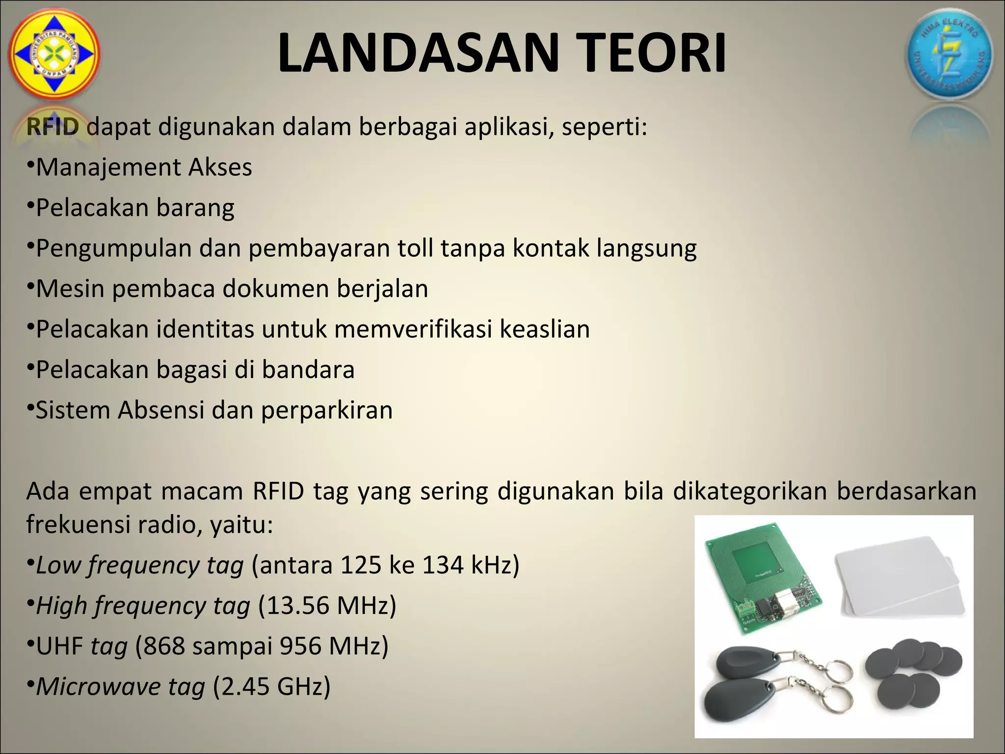 LANDASAN TEORI
RFID dapat digunakan dalam berbagai aplikasi, seperti:
•Manajement Akses
•Pelacakan barang
•Pengumpulan dan pembayaran toll tanpa kontak langsung
•Mesin pembaca dokumen berjalan
•Pelacakan identitas untuk memverifikasi keaslian
•Pelacakan bagasi di bandara
•Sistem Absensi dan perparkiran

Ada empat macam RFID tag yang sering digunakan bila dikategorikan berdasarkan
frekuensi radio, yaitu:
•Low frequency tag (antara 125 ke 134 kHz)
•High frequency tag (13.56 MHz)
•UHF tag (868 sampai 956 MHz)
•Microwave tag (2.45 GHz)
 
