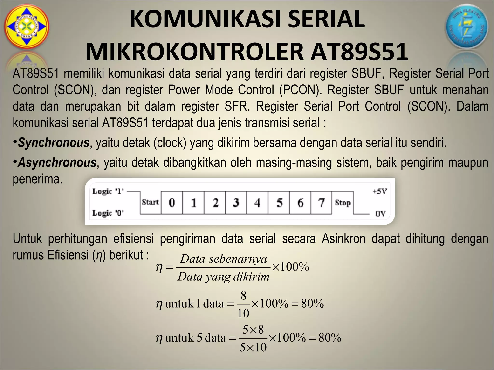 KOMUNIKASI SERIAL
              MIKROKONTROLER AT89S51
AT89S51 memiliki komunikasi data serial yang terdiri dari register SBUF, Register Serial Port
Control (SCON), dan register Power Mode Control (PCON). Register SBUF untuk menahan
data dan merupakan bit dalam register SFR. Register Serial Port Control (SCON). Dalam
komunikasi serial AT89S51 terdapat dua jenis transmisi serial :
•Synchronous, yaitu detak (clock) yang dikirim bersama dengan data serial itu sendiri.
•Asynchronous, yaitu detak dibangkitkan oleh masing-masing sistem, baik pengirim maupun
penerima.



Untuk perhitungan efisiensi pengiriman data serial secara Asinkron dapat dihitung dengan
rumus Efisiensi (η) berikut :    Data sebenarnya
                              η=                 ×100%
                               Data yang dikirim
                                             8
                           η untuk 1 data = ×100% = 80%
                                            10
                                             5×8
                           η untuk 5 data =        × 100% = 80%
                                            5 × 10
 