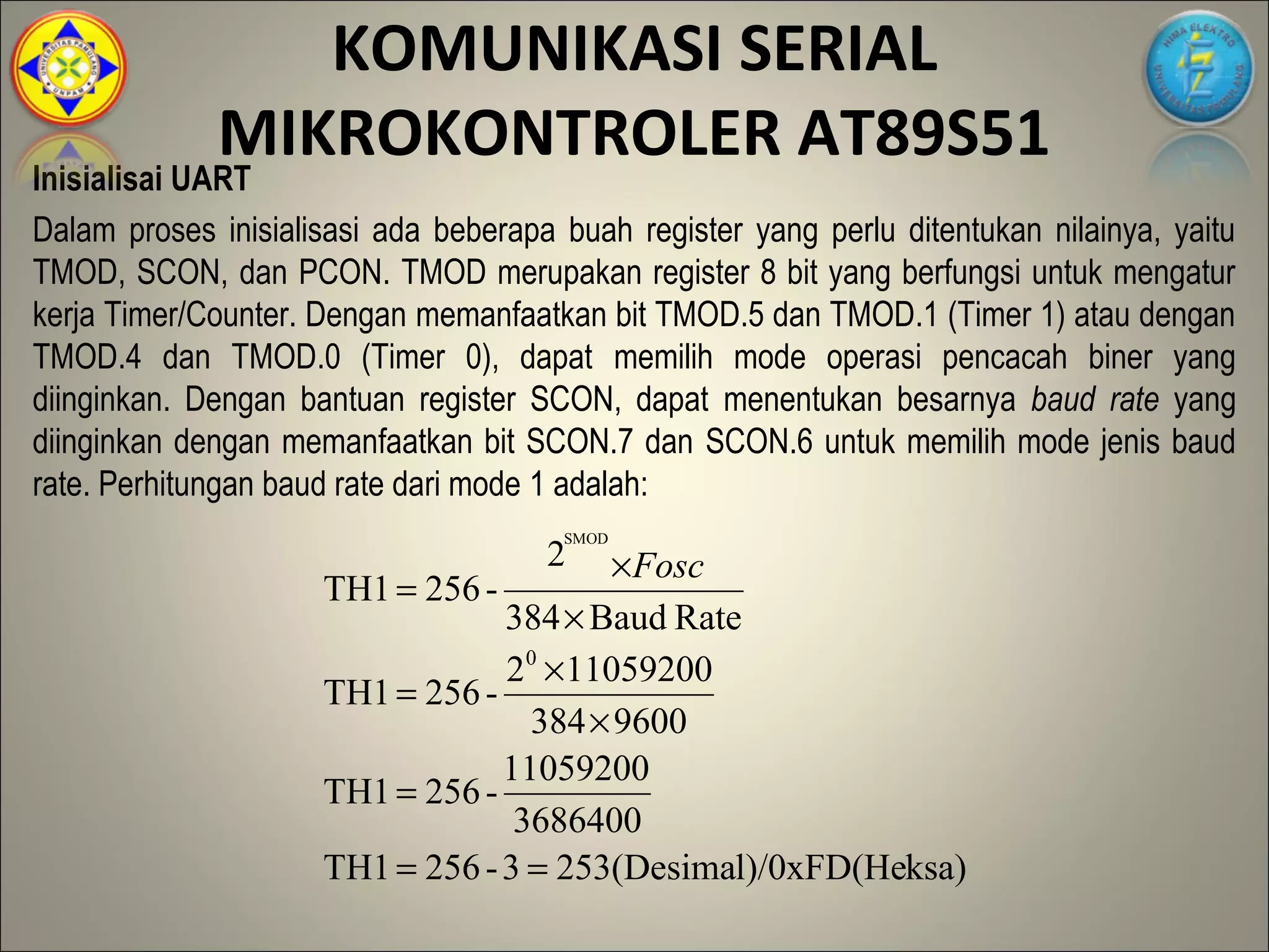 KOMUNIKASI SERIAL
             MIKROKONTROLER AT89S51
Inisialisai UART
Dalam proses inisialisasi ada beberapa buah register yang perlu ditentukan nilainya, yaitu
TMOD, SCON, dan PCON. TMOD merupakan register 8 bit yang berfungsi untuk mengatur
kerja Timer/Counter. Dengan memanfaatkan bit TMOD.5 dan TMOD.1 (Timer 1) atau dengan
TMOD.4 dan TMOD.0 (Timer 0), dapat memilih mode operasi pencacah biner yang
diinginkan. Dengan bantuan register SCON, dapat menentukan besarnya baud rate yang
diinginkan dengan memanfaatkan bit SCON.7 dan SCON.6 untuk memilih mode jenis baud
rate. Perhitungan baud rate dari mode 1 adalah:
                                       SMOD
                                      2 × Fosc
                     TH1 = 256 -
                                 384 × Baud Rate
                                 20 × 11059200
                     TH1 = 256 -
                                   384 × 9600
                                 11059200
                     TH1 = 256 -
                                  3686400
                     TH1 = 256 - 3 = 253(Desimal)/0xFD(Heksa)
 