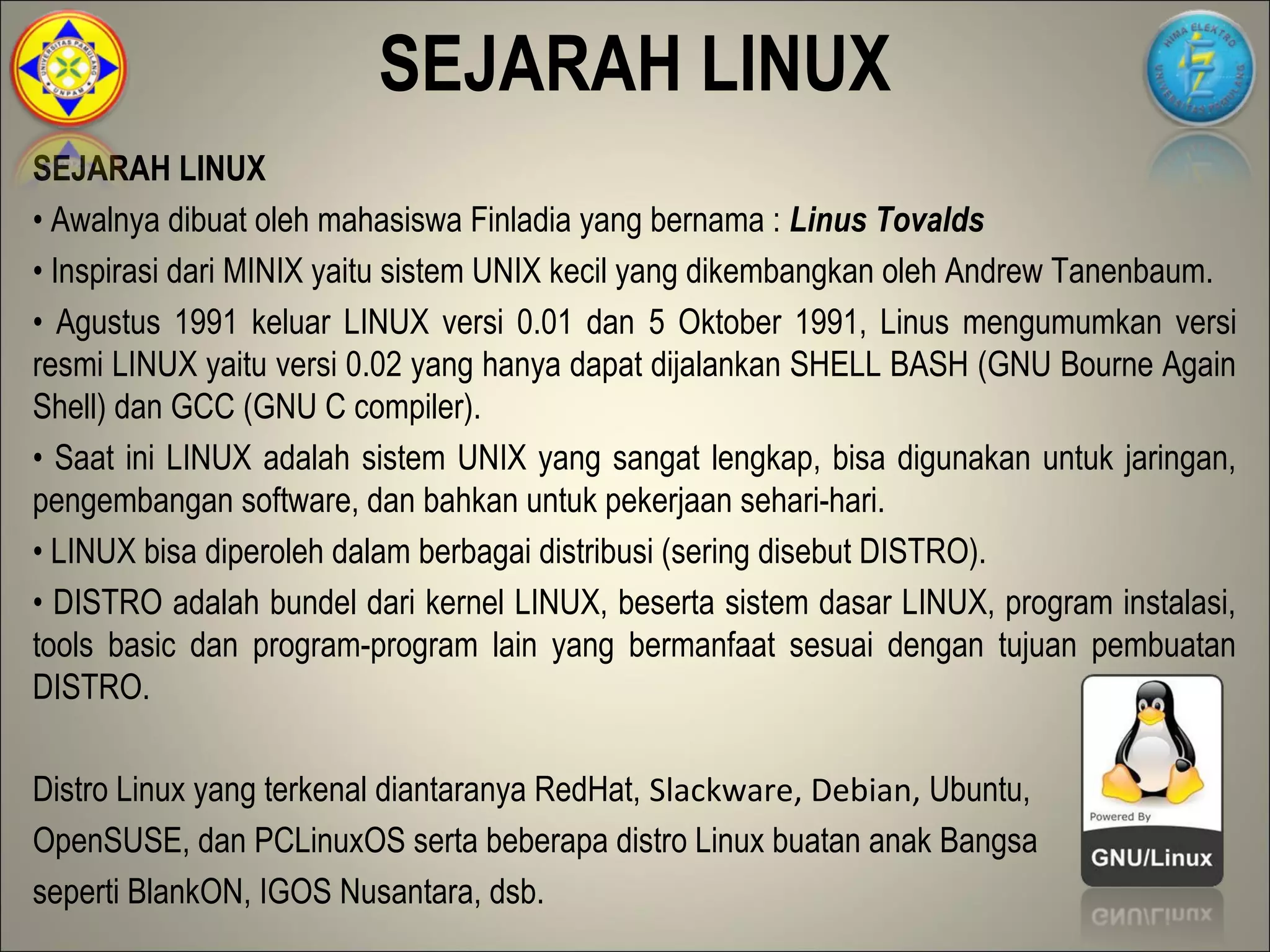SEJARAH LINUX
SEJARAH LINUX
• Awalnya dibuat oleh mahasiswa Finladia yang bernama : Linus Tovalds
• Inspirasi dari MINIX yaitu sistem UNIX kecil yang dikembangkan oleh Andrew Tanenbaum.
• Agustus 1991 keluar LINUX versi 0.01 dan 5 Oktober 1991, Linus mengumumkan versi
resmi LINUX yaitu versi 0.02 yang hanya dapat dijalankan SHELL BASH (GNU Bourne Again
Shell) dan GCC (GNU C compiler).
• Saat ini LINUX adalah sistem UNIX yang sangat lengkap, bisa digunakan untuk jaringan,
pengembangan software, dan bahkan untuk pekerjaan sehari-hari.
• LINUX bisa diperoleh dalam berbagai distribusi (sering disebut DISTRO).
• DISTRO adalah bundel dari kernel LINUX, beserta sistem dasar LINUX, program instalasi,
tools basic dan program-program lain yang bermanfaat sesuai dengan tujuan pembuatan
DISTRO.

Distro Linux yang terkenal diantaranya RedHat, Slackware, Debian, Ubuntu,
OpenSUSE, dan PCLinuxOS serta beberapa distro Linux buatan anak Bangsa
seperti BlankON, IGOS Nusantara, dsb.
 