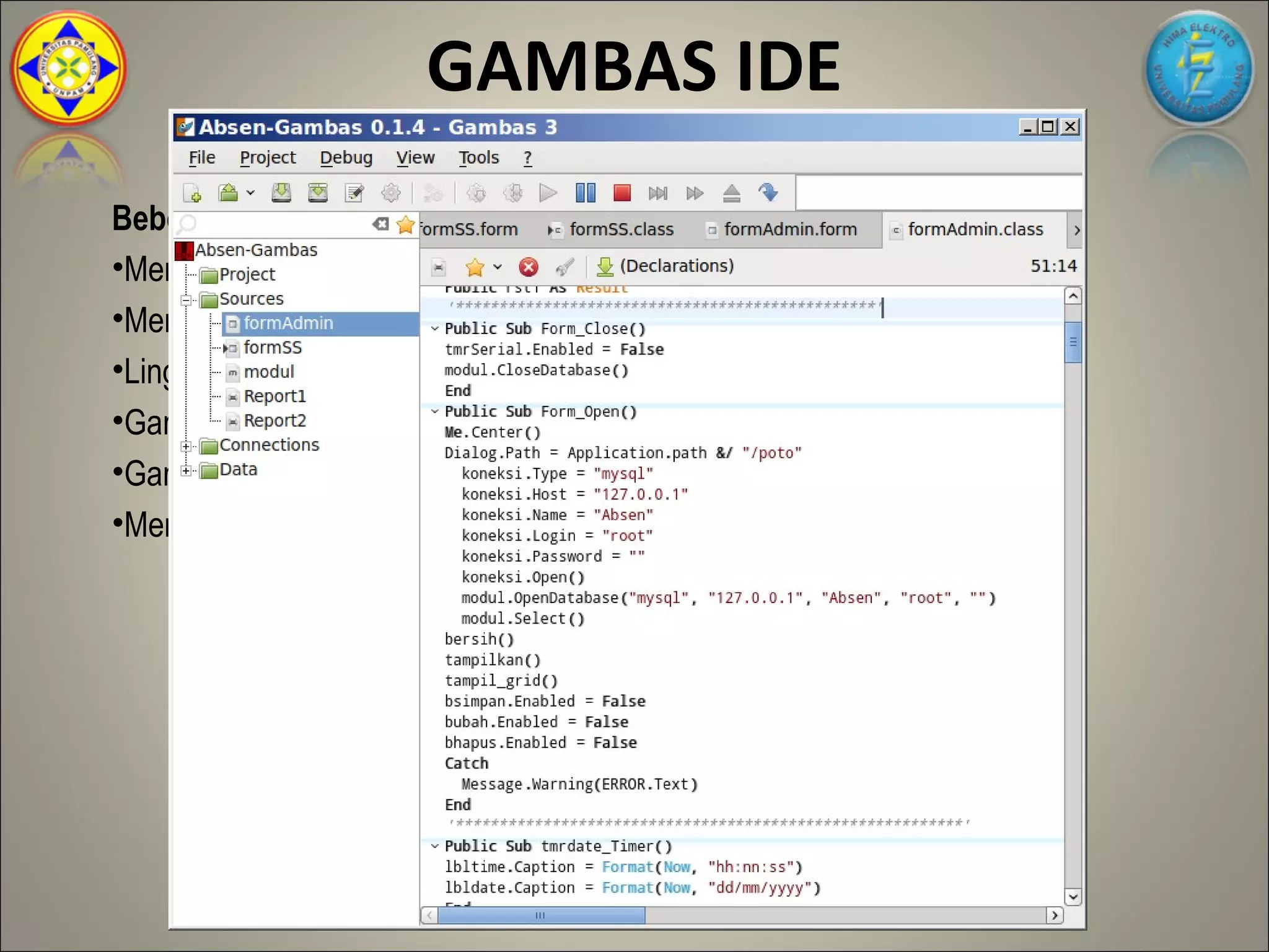 GAMBAS IDE
Beberapa Kelebihan Gambas
•Memiliki tampilan interface GUI yang familiar dan simpel
•Memiliki license sama dengan linux, yaitu free dan opensource
•Lingkungan kerja gambas dibuat dengan Gambas itu sendiri
•Gambas dapat dijadikan debugger yang baik
•Gambas sangat mudah diterjemahkan ke bahasa apapun
•Mendukung database Postgree,SQL Mysql, SQLite
 