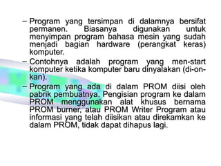 – Program yang tersimpan di dalamnya bersifat
  permanen.      Biasanya      digunakan     untuk
  menyimpan program bahasa mesin yang sudah
  menjadi bagian hardware (perangkat keras)
  komputer.
– Contohnya adalah program yang men-start
  komputer ketika komputer baru dinyalakan (di-on-
  kan).
– Program yang ada di dalam PROM diisi oleh
  pabrik pembuatnya. Pengisian program ke dalam
  PROM menggunakan alat khusus bernama
  PROM burner, atau PROM Writer Program atau
  informasi yang telah diisikan atau direkamkan ke
  dalam PROM, tidak dapat dihapus lagi.
 