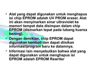 • Alat yang dapat digunakan untuk menghapus
  isi chip EPROM adalah UV PROM eraser. Alat
  ini akan menyinarkan sinar ultraviolet ke
  memori tempat data disimpan dalam chip
  EPROM (disinarkan tepat pada lubang kuarsa
  bening).
• Dengan demikian, chip EPROM dapat
  digunakan kembali dan dapat diisikan
  informasi/program baru ke dalamnya.
• Informasi lain menyebutkan bahwa alat yang
  dapat digunakan untuk menghapus isi
  EPROM adalah EPROM Rewriter
 