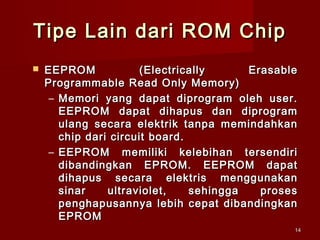 Tipe Lain dari ROM Chip
   EEPROM            (Electrically      Erasable
    Programmable Read Only Memory)
     – Memori yang dapat diprogram oleh user.
       EEPROM dapat dihapus dan diprogram
       ulang secara elektrik tanpa memindahkan
       chip dari circuit board.
     – EEPROM memiliki kelebihan tersendiri
       dibandingkan EPROM. EEPROM dapat
       dihapus secara elektris menggunakan
       sinar    ultraviolet,    sehingga   proses
       penghapusannya lebih cepat dibandingkan
       EPROM
                                                14
 