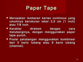 Paper Tape
   Merupakan lembaran kertas continous yang
    umumnya berukuran lebar 2,5 cm (1 inch)
    atau 7/8 inch.
   Karakter       direkam  dengan      cara
    melubanginya, dengan menggunakan paper
    tape punch.
   Posisi pelubangan menggunakan kombinasi
    dari 5 baris lubang atau 8 baris lubang
    (channel).



                                               23
 
