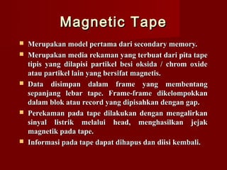 Magnetic Tape
   Merupakan model pertama dari secondary memory.
   Merupakan media rekaman yang terbuat dari pita tape
    tipis yang dilapisi partikel besi oksida / chrom oxide
    atau partikel lain yang bersifat magnetis.
   Data disimpan dalam frame yang membentang
    sepanjang lebar tape. Frame-frame dikelompokkan
    dalam blok atau record yang dipisahkan dengan gap.
   Perekaman pada tape dilakukan dengan mengalirkan
    sinyal listrik melalui head, menghasilkan jejak
    magnetik pada tape.
   Informasi pada tape dapat dihapus dan diisi kembali.
 