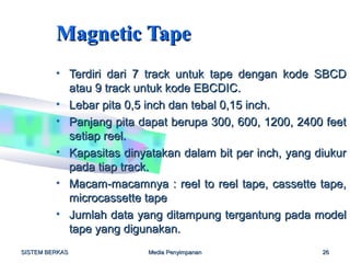 Magnetic Tape
         • Terdiri dari 7 track untuk tape dengan kode SBCD
           atau 9 track untuk kode EBCDIC.
         • Lebar pita 0,5 inch dan tebal 0,15 inch.
         • Panjang pita dapat berupa 300, 600, 1200, 2400 feet
           setiap reel.
         • Kapasitas dinyatakan dalam bit per inch, yang diukur
           pada tiap track.
         • Macam-macamnya : reel to reel tape, cassette tape,
           microcassette tape
         • Jumlah data yang ditampung tergantung pada model
           tape yang digunakan.
SISTEM BERKAS             Media Penyimpanan               26
 