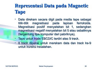 Representasi Data pada Magnetic
         Tape
         • Data direkam secara digit pada media tape sebagai
           titik-titik magnetisasi pada lapisan ferroksida.
           Magnetisasi positif menyatakan bit 1, sedangkan
           magnetisasi negatif menyatakan bit 0 atau sebaliknya
           (tergantung tipe komputer dari pabriknya).
         • Tape untuk kode EBCDIC terdiri atas 9 track.
         • 8 track dipakai untuk merekam data dan track ke-9
           untuk koreksi kesalahan.




SISTEM BERKAS             Media Penyimpanan               28
 