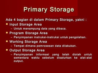 Primary Storage
Ada 4 bagian di dalam Primary Storage, yakni :
 Input Storage Area
    – Untuk menampung data yang dibaca.
   Program Storage Area
    – Penyimpanan instruksi-instruksi untuk pengolahan.
   Working Storage Area
    – Tempat dimana pemrosesan data dilakukan.
   Output Storage Area
    – Penyimpanan informasi yang telah diolah untuk
      sementara waktu sebelum disalurkan ke alat-alat
      output.
 