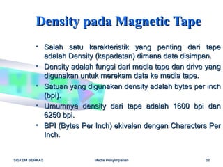 Density pada Magnetic Tape
         • Salah satu karakteristik yang penting dari tape
           adalah Density (kepadatan) dimana data disimpan.
         • Density adalah fungsi dari media tape dan drive yang
           digunakan untuk merekam data ke media tape.
         • Satuan yang digunakan density adalah bytes per inch
           (bpi).
         • Umumnya density dari tape adalah 1600 bpi dan
           6250 bpi.
         • BPI (Bytes Per Inch) ekivalen dengan Characters Per
           Inch.


SISTEM BERKAS             Media Penyimpanan               32
 