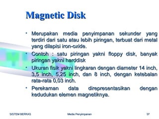 Magnetic Disk
         • Merupakan media penyimpanan sekunder yang
           terdiri dari satu atau lebih piringan, terbuat dari metal
           yang dilapisi iron-oxide.
         • Contoh : satu piringan yakni floppy disk, banyak
           piringan yakni harddisk
         • Ukuran fisik yakni lingkaran dengan diameter 14 inch,
           3,5 inch, 5,25 inch, dan 8 inch, dengan ketebalan
           rata-rata 0,03 inch.
         • Perekaman         data    direpresentasikan      dengan
           kedudukan elemen magnetiknya.


SISTEM BERKAS              Media Penyimpanan                   37
 