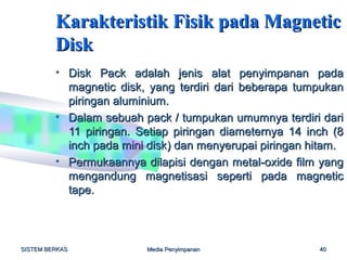 Karakteristik Fisik pada Magnetic
         Disk
         • Disk Pack adalah jenis alat penyimpanan pada
           magnetic disk, yang terdiri dari beberapa tumpukan
           piringan aluminium.
         • Dalam sebuah pack / tumpukan umumnya terdiri dari
           11 piringan. Setiap piringan diameternya 14 inch (8
           inch pada mini disk) dan menyerupai piringan hitam.
         • Permukaannya dilapisi dengan metal-oxide film yang
           mengandung magnetisasi seperti pada magnetic
           tape.



SISTEM BERKAS            Media Penyimpanan               40
 
