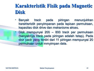 Karakteristik Fisik pada Magnetic
         Disk
         • Banyak      track   pada     piringan    menunjukkan
           karakteristik penyimpanan pada lapisan permukaan,
           kapasitas disk drive dan mekanisme akses.
         • Disk mempunyai 200 – 800 track per permukaan
           (banyaknya track pada piringan adalah tetap). Pada
           disk pack yang terdiri dari 11 piringan mempunyai 20
           permukaan untuk mrnyimpan data.




SISTEM BERKAS             Media Penyimpanan               41
 