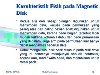 Karakteristik Fisik pada Magnetic
         Disk
         • Kedua sisi dari setiap piringan digunakan untuk
           menyimpan data, kecuali pada permukaan yang
           paling atas dan paling bawah tidak digunakan untuk
           menyimpan data, karena pada bagian tersebut lebih
           mudah terkena kotoran / debu dari pada permukaan
           yang di dalam. Juga arm pada permukaan luar hanya
           dapat mengakses separuh data.
         • Untuk mengakses, disk pack disusun pada disk drive
           yang di dalamnya mempunyai sebuah controller,
           access arm, read / write head, dan mekanisme untuk
           rotasi pack.

SISTEM BERKAS            Media Penyimpanan              42
 