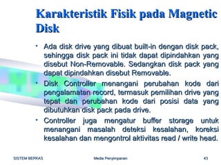 Karakteristik Fisik pada Magnetic
         Disk
         • Ada disk drive yang dibuat built-in dengan disk pack,
           sehingga disk pack ini tidak dapat dipindahkan yang
           disebut Non-Removable. Sedangkan disk pack yang
           dapat dipindahkan disebut Removable.
         • Disk Controller menangani perubahan kode dari
           pengalamatan record, termasuk pemilihan drive yang
           tepat dan perubahan kode dari posisi data yang
           dibutuhkan disk pack pada drive.
         • Controller juga mengatur buffer storage untuk
           menangani masalah deteksi kesalahan, koreksi
           kesalahan dan mengontrol aktivitas read / write head.

SISTEM BERKAS             Media Penyimpanan                43
 