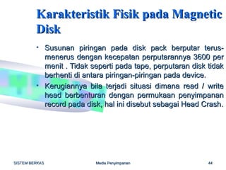 Karakteristik Fisik pada Magnetic
         Disk
         • Susunan piringan pada disk pack berputar terus-
           menerus dengan kecepatan perputarannya 3600 per
           menit . Tidak seperti pada tape, perputaran disk tidak
           berhenti di antara piringan-piringan pada device.
         • Kerugiannya bila terjadi situasi dimana read / write
           head berbenturan dengan permukaan penyimpanan
           record pada disk, hal ini disebut sebagai Head Crash.




SISTEM BERKAS             Media Penyimpanan                 44
 