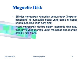 Magnetic Disk
         • Silinder merupakan kumpulan semua track (lingkaran
           konsentris) di kumpulan posisi yang sama di setiap
           permukaan disk pada hard disk.
         • Head merupakan device dalam magnetic disk atau
           tape drive yang mampu untuk membaca dan menulis
           data ke disk / tape.




SISTEM BERKAS            Media Penyimpanan              45
 