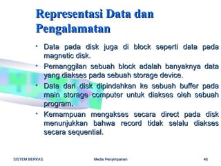 Representasi Data dan
         Pengalamatan
         • Data pada disk juga di block seperti data pada
           magnetic disk.
         • Pemanggilan sebuah block adalah banyaknya data
           yang diakses pada sebuah storage device.
         • Data dari disk dipindahkan ke sebuah buffer pada
           main storage computer untuk diakses oleh sebuah
           program.
         • Kemampuan mengakses secara direct pada disk
           menunjukkan bahwa record tidak selalu diakses
           secara sequential.


SISTEM BERKAS           Media Penyimpanan             46
 