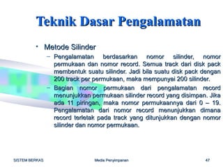 Teknik Dasar Pengalamatan
         • Metode Silinder
                – Pengalamatan berdasarkan nomor silinder, nomor
                  permukaan dan nomor record. Semua track dari disk pack
                  membentuk suatu silinder. Jadi bila suatu disk pack dengan
                  200 track per permukaan, maka mempunyai 200 silinder.
                – Bagian nomor permukaan dari pengalamatan record
                  menunjukkan permukaan silinder record yang disimpan. Jika
                  ada 11 piringan, maka nomor permukaannya dari 0 – 19.
                  Pengalamatan dari nomor record menunjukkan dimana
                  record terletak pada track yang ditunjukkan dengan nomor
                  silinder dan nomor permukaan.




SISTEM BERKAS                   Media Penyimpanan                     47
 