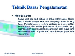 Teknik Dasar Pengalamatan
         • Metode Sektor
                – Setiap track dari pack di bagi ke dalam sektor-sektor. Setiap
                  sektor adalah storage area untuk banyaknya karakter yang
                  tetap. Pengalamatan recordnya berdasarkan nomor sektor,
                  nomor track, dan nomor permukaan. Nomor sektor yang
                  diberikan oleh disk controller menunjukkan track mana yang
                  akan diakses dan pengalamatan record terletak pada track
                  yang mana.




SISTEM BERKAS                    Media Penyimpanan                       48
 