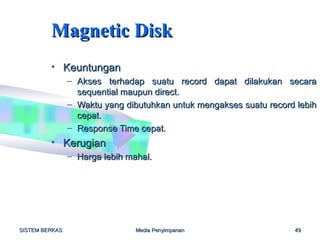 Magnetic Disk
         • Keuntungan
                – Akses terhadap suatu record dapat dilakukan secara
                  sequential maupun direct.
                – Waktu yang dibutuhkan untuk mengakses suatu record lebih
                  cepat.
                – Response Time cepat.
         • Kerugian
                – Harga lebih mahal.




SISTEM BERKAS                   Media Penyimpanan                   49
 