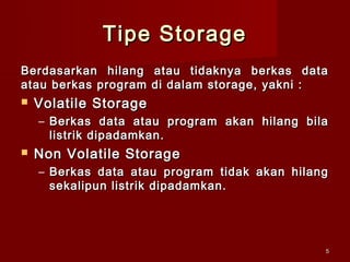 Tipe Storage
Berdasarkan hilang atau tidaknya berkas data
atau berkas program di dalam storage, yakni :
   Volatile Storage
    – Berkas data atau program akan hilang bila
      listrik dipadamkan.
   Non Volatile Storage
    – Berkas data atau program tidak akan hilang
      sekalipun listrik dipadamkan.




                                               5
 