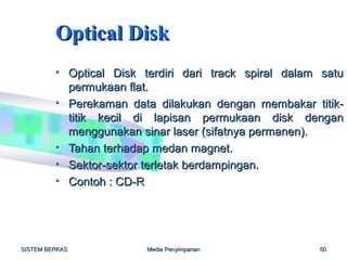 Optical Disk
         • Optical Disk terdiri dari track spiral dalam satu
           permukaan flat.
         • Perekaman data dilakukan dengan membakar titik-
           titik kecil di lapisan permukaan disk dengan
           menggunakan sinar laser (sifatnya permanen).
         • Tahan terhadap medan magnet.
         • Sektor-sektor terletak berdampingan.
         • Contoh : CD-R




SISTEM BERKAS            Media Penyimpanan             50
 