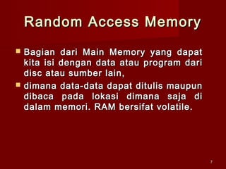 Random Access Memory
   Bagian dari Main Memory yang dapat
    kita isi dengan data atau program dari
    disc atau sumber lain,
   dimana data-data dapat ditulis maupun
    dibaca pada lokasi dimana saja di
    dalam memori. RAM bersifat volatile.




                                             7
 