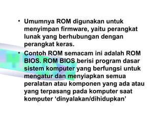 • Umumnya ROM digunakan untuk
  menyimpan firmware, yaitu perangkat
  lunak yang berhubungan dengan
  perangkat keras.
• Contoh ROM semacam ini adalah ROM
  BIOS. ROM BIOS berisi program dasar
  sistem komputer yang berfungsi untuk
  mengatur dan menyiapkan semua
  peralatan atau komponen yang ada atau
  yang terpasang pada komputer saat
  komputer ‘dinyalakan/dihidupkan’
 