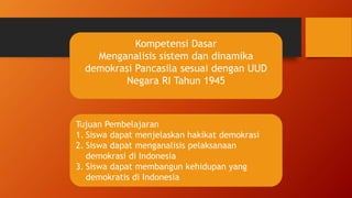 Kompetensi Dasar
Menganalisis sistem dan dinamika
demokrasi Pancasila sesuai dengan UUD
Negara RI Tahun 1945
Tujuan Pembelajaran
1. Siswa dapat menjelaskan hakikat demokrasi
2. Siswa dapat menganalisis pelaksanaan
demokrasi di Indonesia
3. Siswa dapat membangun kehidupan yang
demokratis di Indonesia
 