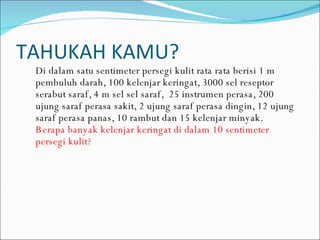 TAHUKAH KAMU? Di dalam satu sentimeter persegi kulit rata rata berisi 1 m pembuluh darah, 100 kelenjar keringat, 3000 sel reseptor serabut saraf, 4 m sel sel saraf,  25 instrumen perasa, 200 ujung saraf perasa sakit, 2 ujung saraf perasa dingin, 12 ujung saraf perasa panas, 10 rambut dan 15 kelenjar minyak. Berapa banyak kelenjar keringat di dalam 10 sentimeter persegi kulit? 